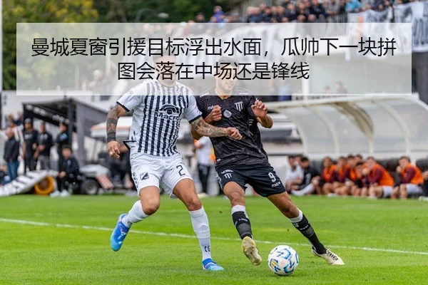 曼城夏窗引援目标浮出水面，瓜帅下一块拼图会落在中场还是锋线